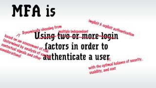 MFA is
Using two or more login
factors in order to
authenticate a user/
with the optimal balance of security,
usability, and cost
Dynamically choosing from
implicit & explicit authentication/based on an assessment of risk
(determined by analysis of various
contextual signals and other
considerations)
multiple independent
 