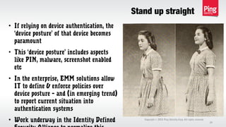 Stand up straight
Copyright 2013 Ping Identity Corp. All rights reserved.©
24
• If relying on device authentication, the
‘device posture’ of that device becomes
paramount
• This ‘device posture’ includes aspects
like PIN, malware, screenshot enabled
etc
• In the enterprise, EMM solutions allow
IT to define & enforce policies over
device posture – and (in emerging trend)
to report current situation into
authentication systems
• Work underway in the Identity Defined
 