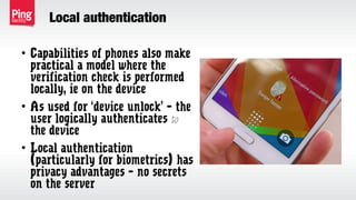 Local authentication
• Capabilities of phones also make
practical a model where the
verification check is performed
locally, ie on the device
• As used for ‘device unlock’ – the
user logically authenticates to
the device
• Local authentication
(particularly for biometrics) has
privacy advantages – no secrets
on the server
 
