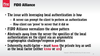 FIDO Alliance
Copyright 2013 Ping Identity Corp. All rights reserved.©
27
• The issue with leveraging local authentication is how
– A server can prompt the client to perform an authentication
– How client can ‘prove’ to server that it did so
• FIDO Alliance normalizes the above pattern
• Abstracts away from the server the specifics of the local
authentication on the client via an asymmetric
cryptographic challenge/response pattern
• Inherently multi-factor – must have the private key as well
as the local factor (either know or are)
 