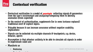 Contextual verification
• Contextual verification is a model of passively collecting signals & parameters
from the user’s environment and analyzing/comparing them to identify
anomalies (from expected)
• In the context of authentication, supplements (or in some instance replaces)
traditional overt & explicit logins.
• Valuable because it can increase assurance without negative usability
implications
• Signals can be collected via multiple channels & touchpoints, e.g. device,
browser, agents
• Assumption is that attacker unlikely to be able to simulate all signals in order
to impersonate valid user
• Manifests as
• Geofencing Copyright 2014 Ping Identity Corp. All rights reserved.©
29
 