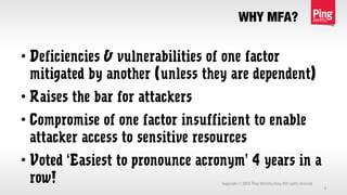 WHY MFA?
Copyright 2013 Ping Identity Corp. All rights reserved.©
3
• Deficiencies & vulnerabilities of one factor
mitigated by another (unless they are dependent)
• Raises the bar for attackers
• Compromise of one factor insufficient to enable
attacker access to sensitive resources
• Voted ‘Easiest to pronounce acronym’ 4 years in a
row!
 