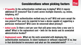 Considerations when picking factors
Copyright 2013 Ping Identity Corp. All rights reserved.©
32
• IT benefits Is the authentication method easy to deploy? Will it require
additional IT resources? Can it work across multiple channels, e.g. online,
telephony, etc?
• Usability Is the authentication method easy to use? Will end users accept the
new process? Can users be expected to have a device capable of supporting a
particular mechanism? Will users be concerned about privacy?.
• Initial costs Is there a cost per user that will grow every time a new user is
added? What is the replacement cost – both for the device and its associated
administrative burden?
• Deployment costs What are the costs associated with deploying the
authentication mechanism. Is client hardware or software required? If so, how
is that distributed to consumers and what are the associated costs?
 