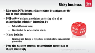 Risky business
Copyright 2013 Ping Identity Corp. All rights reserved.©
37
• Risk-based MFA demands that resources be analyzed for the
risk of their compromise
• OMB m04-4 defines a model for assessing risk of an
authentication mistake - determined by
– Potential harm or impact
– Likelihood of the authentication mistake
• ‘Harm’ includes
– Financial loss, damage to reputation, personal safety, civil/criminal
prosecution
• Once risk has been assessed, authentication factors can be
chosen accordingly
 