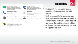 Flexibility
Copyright 2013 Ping Identity Corp. All rights reserved.©
39
• Particularly for consumer space,
provide different options for MFA
factors
• Both to support heterogeneous user
base and to offer fall back mechanisms
if and when a particular factor doesn’t
work, e.g. if a mobile phone is offline
or if the consumer is roaming, fall back
to a generated OTP
 