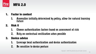 MFA 2.0
1. Factor in context
1. Anomalies initially determined by policy, allow for natural learning
future
2. Risk it
1. Choose authentication factors based on assessment of risk
2. Rely on contextual verification when possible
3. Device advice
1. Leverage local authentication and device authentication
2. Be sensitive to device posture
Copyright 2014 Ping Identity Corp. All rights reserved.©
41
 