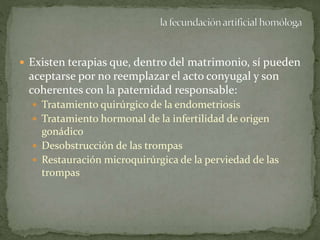  Existen terapias que, dentro del matrimonio, sí pueden
aceptarse por no reemplazar el acto conyugal y son
coherentes con la paternidad responsable:
 Tratamiento quirúrgico de la endometriosis
 Tratamiento hormonal de la infertilidad de origen
gonádico
 Desobstrucción de las trompas
 Restauración microquirúrgica de la perviedad de las
trompas
 