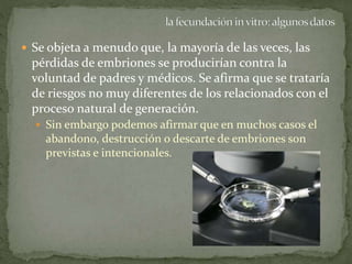  Se objeta a menudo que, la mayoría de las veces, las
pérdidas de embriones se producirían contra la
voluntad de padres y médicos. Se afirma que se trataría
de riesgos no muy diferentes de los relacionados con el
proceso natural de generación.
 Sin embargo podemos afirmar que en muchos casos el
abandono, destrucción o descarte de embriones son
previstas e intencionales.
 