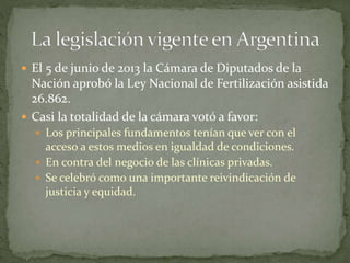  El 5 de junio de 2013 la Cámara de Diputados de la
Nación aprobó la Ley Nacional de Fertilización asistida
26.862.
 Casi la totalidad de la cámara votó a favor:
 Los principales fundamentos tenían que ver con el
acceso a estos medios en igualdad de condiciones.
 En contra del negocio de las clínicas privadas.
 Se celebró como una importante reivindicación de
justicia y equidad.
 