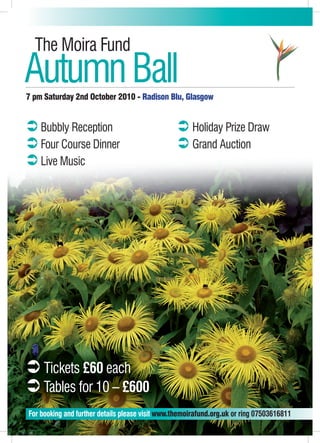 The Moira Fund
Autumn Ball
7 pm Saturday 2nd October 2010 - Radison Blu, Glasgow


‹ Bubbly Reception                               ‹ Holiday Prize Draw
‹ Four Course Dinner                             ‹ Grand Auction
‹ Live Music




‹ Tickets £60 each
‹ Tables for 10 – £600
For booking and further details please visit www.themoirafund.org.uk or ring 07503616811
 