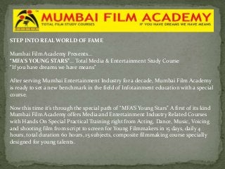 STEP INTO REAL WORLD OF FAME
Mumbai Film Academy Presents…
“MFA’S YOUNG STARS”… Total Media & Entertainment Study Course
“If you have dreams we have means”
After serving Mumbai Entertainment Industry for a decade, Mumbai Film Academy
is ready to set a new benchmark in the field of Infotainment education with a special
course.
Now this time it’s through the special path of “MFA’S Young Stars” A first of its kind
Mumbai Film Academy offers Media and Entertainment Industry Related Courses
with Hands On Special Practical Training right from Acting, Dance, Music, Voicing
and shooting film from script to screen for Young Filmmakers in 15 days, daily 4
hours, total duration 60 hours, 15 subjects, composite filmmaking course specially
designed for young talents.

 