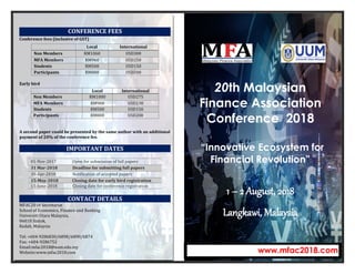 CONFERENCE FEES
Local International
Non Members RM1060 USD300
MFA Members RM960 USD250
Students RM500 USD150
Participants RM800 USD200
Conference fees (inclusive of GST)
Early bird
Local International
Non Members RM1000 USD275
MFA Members RM900 USD230
Students RM500 USD150
Participants RM800 USD200
A second paper could be presented by the same author with an additional
payment of 20% of the conference fee.
IMPORTANT DATES
01-Nov-2017 Open for submission of full papers
31 Mar-2018 Deadline for submitting full papers
30-Apr-2018 Notification of accepted papers
15-May-2018 Closing date for early bird registration
15-June-2018 Closing date for conference registration
CONTACT DETAILS
MFAC2018 Secretariat
School of Economics, Finance and Banking
Universiti Utara Malaysia,
06010 Sintok,
Kedah, Malaysia
Tel: +604-9286830/6898/6890/6874
Fax: +604-9286752
Email:mfac2018@uum.edu.my
Website:www.mfac2018.com
20th Malaysian
Finance Association
Conference 2018
“Innovative Ecosystem for
Financial Revolution”
1 – 2 August, 2018
Langkawi, Malaysia
www.mfac2018.com
 