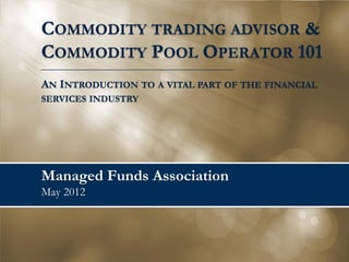 Managed Funds Association
May 2014
COMMODITY TRADING ADVISOR &
COMMODITY POOL OPERATOR 101
AN INTRODUCTION TO A VITAL PART OF THE FINANCIAL
SERVICES INDUSTRY
 