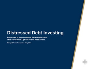 Distressed Debt Investing
Resources to Help Investors Better Understand
Their Investment Options in this Asset Class
Managed Funds Association | May 2014
 