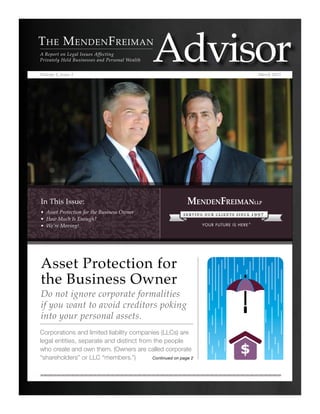 In This Issue:
• Asset Protection for the Business Owner
• How Much Is Enough?
• We’re Moving!
Volume 3, Issue 1 March 2015
Corporations and limited liability companies (LLCs) are
legal entities, separate and distinct from the people
who create and own them. (Owners are called corporate
“shareholders” or LLC “members.”)
Asset Protection for
the Business Owner
Do not ignore corporate formalities
if you want to avoid creditors poking
into your personal assets.
The MendenFreiman
A Report on Legal Issues Affecting
Privately Held Businesses and Personal Wealth
Continued on page 2
 