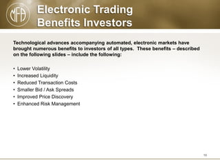 Electronic Trading
Benefits Investors
Technological advances accompanying automated, electronic markets have
brought numerous benefits to investors of all types. These benefits – described
on the following slides – include the following:
•
•
•
•
•
•

Lower Volatility
Increased Liquidity
Reduced Transaction Costs
Smaller Bid / Ask Spreads
Improved Price Discovery
Enhanced Risk Management

10

 