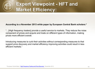 Expert Viewpoint - HFT and
Market Efficiency:
According to a November 2013 white paper by European Central Bank scholars:*
“…[High frequency traders] provide a useful service to markets. They reduce the noise
component of prices and acquire and trade on different types of information, making
prices more efficient overall.
Introducing measures to curb their activities without corresponding measures to that
support price discovery and market efficiency improving activities could result in less
efficient markets.”

*European Central Bank, “High Frequency Trading and Price Discovery,” November 2013.

11

 
