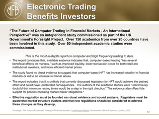 Electronic Trading
Benefits Investors
“The Future of Computer Trading in Financial Markets - An International
Perspective” was an independent study commissioned as part of the UK
Government’s Foresight Project. Over 150 academics from over 20 countries have
been involved in this study. Over 50 independent academic studies were
commissioned.
This is the most in-depth report on computer and high frequency trading to date.
• The report concludes that, available evidence indicates that, computer-based trading “has several
beneficial effects on markets,” such as improved liquidity, lower transaction costs for both retail and
institutional investors, and more efficient market prices.
• The study found no direct evidence to suggest that computer-based HFT has increased volatility in financial
markets or led to an increase in market abuse.
• The report indicates that it is unlikely that currently discussed legislation for HFT would achieve the desired
effect and could have unintended consequences. The authors of the academic studies were “unanimously
doubtful that minimum resting times would be a step in the right direction.” The evidence also offers little
support for policies imposing market-maker obligations.*
• Effective regulation must be founded on robust evidence and sound analysis. Regulators must be
aware that market structure evolves and that new regulations should be considered to address
these changes as they develop.
*Foresight, “The Future of Computer Trading in Financial Markets,” Final Project Report, Government Office of Science, London, 2012.

12

 