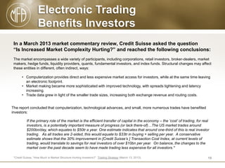 Electronic Trading
Benefits Investors
In a March 2013 market commentary review, Credit Suisse asked the question
“Is Increased Market Complexity Hurting?” and reached the following conclusions:
The market encompasses a wide variety of participants, including corporations, retail investors, broker-dealers, market
makers, hedge funds, liquidity providers, quants, fundamental investors, and index funds. Structural changes may affect
these entities in different, often indirect, ways:
• Computerization provides direct and less expensive market access for investors, while at the same time leaving
an electronic footprint.
• Market making became more sophisticated with improved technology, with spreads tightening and latency
increasing.
• Trade data grew in light of the smaller trade sizes, increasing both exchange revenue and routing costs.
The report concluded that computerization, technological advances, and small, more numerous trades have benefited
investors:
If the primary role of the market is the efficient transfer of capital in the economy – the ‘cost’ of trading, for real
investors, is a potentially important measure of progress (or lack there-of)…The US market trades around
$200bn/day, which equates to $50tr a year. One estimate indicates that around one-third of this is real investor
trading. As all trades are 2-sided, this would equate to $33tr in buying + selling per year. A conservative
estimate shows that the 30% improvement in [Credit Suisse’s ] Transaction Cost Index, at current levels of
trading, would translate to savings for real investors of over $10bn per year. On balance, the changes to the
market over the past decade seem to have made trading less expensive for all investors.*
*Credit Suisse, “How Much is Market Structure Hurting Investors?” Trading Strategy (March 13, 2013).

13

 