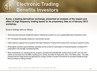 Electronic Trading
Benefits Investors
Eurex, a leading derivatives exchange, presented an analysis of the impact and
effect of high frequency trading based on its proprietary data at a February 2013
workshop.
Eurex’s findings were as follows:
• Technical advancements enabled European institutional investors to incur substantially lower transaction costs.

• HFT increased the liquidity resilience in benchmark futures.
• Little evidence supports the accusation that High Frequency Trading firms pursue front running of customer orders.
• While tighter spreads reduce Bid/Ask quantities and thus lead to a perception of reduced liquidity increased HFT
participation has actually increased liquidity.
• Most impressively, an interactive Eurex program recreated the total Bid/Ask, broken-down by HFT and non-HFT
orders at and away from the BBO, leading up to, during, and after its August 25, 2011, mini-flash crash. The data
showed that the initial shock was absorbed by a large number of buyers and that HFTs provided liquidity through
their purchases in falling markets.*

* “High Frequency Trading – a discussion of relevant issues,” Eurex: February 25-27, 2013.

14

 