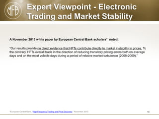 Expert Viewpoint - Electronic
Trading and Market Stability
A November 2013 white paper by European Central Bank scholars* noted:
“Our results provide no direct evidence that HFTs contribute directly to market instability in prices. To
the contrary, HFTs overall trade in the direction of reducing transitory pricing errors both on average
days and on the most volatile days during a period of relative market turbulence (2008-2009).”

*European Central Bank, “High Frequency Trading and Price Discovery,” November 2013.

16

 