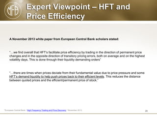 Expert Viewpoint – HFT and
Price Efficiency
A November 2013 white paper from European Central Bank scholars stated:

“…we find overall that HFT’s facilitate price efficiency by trading in the direction of permanent price
changes and in the opposite direction of transitory pricing errors, both on average and on the highest
volatility days. This is done through their liquidity demanding orders”

“…there are times when prices deviate from their fundamental value due to price pressure and some
HFT’s demand liquidity to help push prices back to their efficient levels. This reduces the distance
between quoted prices and the efficient/permanent price of stock.”

*European Central Bank, “High Frequency Trading and Price Discovery,” November 2013.

20

 