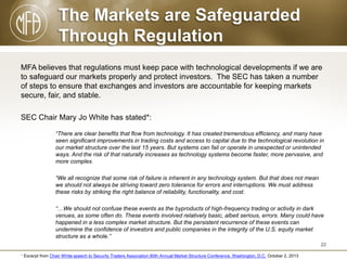 The Markets are Safeguarded
Through Regulation
MFA believes that regulations must keep pace with technological developments if we are
to safeguard our markets properly and protect investors. The SEC has taken a number
of steps to ensure that exchanges and investors are accountable for keeping markets
secure, fair, and stable.
SEC Chair Mary Jo White has stated*:
“There are clear benefits that flow from technology. It has created tremendous efficiency, and many have
seen significant improvements in trading costs and access to capital due to the technological revolution in
our market structure over the last 15 years. But systems can fail or operate in unexpected or unintended
ways. And the risk of that naturally increases as technology systems become faster, more pervasive, and
more complex.
“We all recognize that some risk of failure is inherent in any technology system. But that does not mean
we should not always be striving toward zero tolerance for errors and interruptions. We must address
these risks by striking the right balance of reliability, functionality, and cost.
“…We should not confuse these events as the byproducts of high-frequency trading or activity in dark
venues, as some often do. These events involved relatively basic, albeit serious, errors. Many could have
happened in a less complex market structure. But the persistent recurrence of these events can
undermine the confidence of investors and public companies in the integrity of the U.S. equity market
structure as a whole.”
22
* Excerpt from Chair White speech to Security Traders Association 80th Annual Market Structure Conference, Washington, D.C. October 2, 2013

 