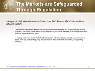 The Markets are Safeguarded
Through Regulation
In August of 2012 while she was still Chair of the SEC, Former SEC Chairman Mary
Schapiro stated*:
“Reliance on computers is a fact of life not only in markets everywhere, but in virtually every facet of
business. That doesn’t mean we should not endeavor to reduce the likelihood of technology errors and
limit their impact when they occur.

…existing rules make it clear that when broker-dealers with access to our markets use computers to
trade, trade fast, or trade frequently, they must check those systems to ensure they are operating
properly.”

* SEC, “Chairman Schapiro Statement on Knight Capital Group Trading Issue.” August 3, 2012.

23

 