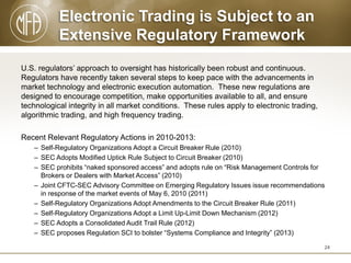 Electronic Trading is Subject to an
Extensive Regulatory Framework
U.S. regulators’ approach to oversight has historically been robust and continuous.
Regulators have recently taken several steps to keep pace with the advancements in
market technology and electronic execution automation. These new regulations are
designed to encourage competition, make opportunities available to all, and ensure
technological integrity in all market conditions. These rules apply to electronic trading,
algorithmic trading, and high frequency trading.

Recent Relevant Regulatory Actions in 2010-2013:
– Self-Regulatory Organizations Adopt a Circuit Breaker Rule (2010)
– SEC Adopts Modified Uptick Rule Subject to Circuit Breaker (2010)
– SEC prohibits “naked sponsored access” and adopts rule on “Risk Management Controls for
Brokers or Dealers with Market Access” (2010)
– Joint CFTC-SEC Advisory Committee on Emerging Regulatory Issues issue recommendations
in response of the market events of May 6, 2010 (2011)
– Self-Regulatory Organizations Adopt Amendments to the Circuit Breaker Rule (2011)
– Self-Regulatory Organizations Adopt a Limit Up-Limit Down Mechanism (2012)
– SEC Adopts a Consolidated Audit Trail Rule (2012)
– SEC proposes Regulation SCI to bolster “Systems Compliance and Integrity” (2013)
24

 