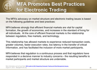 MFA Promotes Best Practices
for Electronic Trading
The MFA’s advocacy on market structure and electronic trading issues is based
on the following guidelines and best practices:
MFA believes strongly that efficient financial markets are vital for capital
formation, the growth of economies, and increases in the standard of living for
all individuals. At the core of efficient financial markets is the relationship
between regulators, free markets, and technology.
This relationship has allowed markets to experience reduced transaction costs,
greater volumes, faster execution rates, low latency in the transfer of critical
information, and has facilitated the inclusion of more market participants.

MFA believes that regulation is a continuous process and that regulators have
responded in a decisive manner to industry concerns - the resulting benefits to
market participants and market structure are undeniable.
More Information can be found here: MFA Letter to SEC Regarding Computer Trading and Risk Management Issues.
August 14, 2012 – ManagedFunds.org

25

 