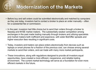 Modernization of the Markets
• Before buy and sell orders could be submitted electronically and matched by computers
as they are today, investors had to contact a broker to place an order manually – often
for a substantial fee or commission.
• In the past, investors had little choice but to send their orders through a broker to
Nasdaq and NYSE market makers. The substantially weaker competition among
exchanges in the past made trading manually through brokers and utilizing specialists
and market makers both inefficient and expensive, with wider Bid/Offer spreads and
higher execution fees resulting in significant costs.
• Today, investors and traders can place orders electronically from devices such as
laptops or smart phones for a fraction of the previous cost, can choose among several
markets to send their orders, and can trade with many more market participants.
• These innovations, along with regulations designed to provide all investors equal
opportunities, have created a more efficient, inexpensive, and reliable trading
environment. The current market technology will serve as a foundation for even more
efficient markets in the future.
4

 