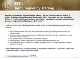 SEC:
High Frequency Trading
As noted by regulators, “High Frequency Trading” (HFT) is relatively new and difficult to
define. The Securities and Exchange Commission (SEC)* has stated that term typically is
defined as “professional traders acting in a proprietary capacity that engage in strategies that
generate a large number of trades on a daily basis.”
• The SEC points to the following elements, among others, as potentially signifying high frequency
trading:
1. the use of extraordinarily high-speed and sophisticated computer programs for generating, routing, and
executing orders;
2. use of co-location services and dedicated market data feeds offered by exchanges and others to minimize
information transfer latencies.**
3. very short time-frames for establishing and liquidating positions;
4. the submission of numerous orders that are cancelled shortly after submission; and
5. ending the trading day in as close to a flat position as possible (that is, not carrying significant, unhedged
positions over-night).

• High frequency trading is usually conducted by a proprietary trading firm, a proprietary trading desk
at a broker-dealer, or by an investment adviser.*
*The U.S. Securities and Exchange Commission (SEC) – www.sec.gov
**SEC, Concept Release on Equity Market Structure, January, 14, 2010.

6

 