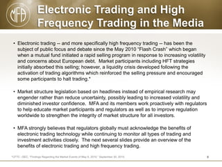 Electronic Trading and High
Frequency Trading in the Media
• Electronic trading -- and more specifically high frequency trading -- has been the
subject of public focus and debate since the May 2010 “Flash Crash” which began
when a mutual fund initiated a rapid selling program in response to increasing volatility
and concerns about European debt. Market participants including HFT strategies
initially absorbed this selling; however, a liquidity crisis developed following the
activation of trading algorithms which reinforced the selling pressure and encouraged
some participants to halt trading.*
• Market structure legislation based on headlines instead of empirical research may
engender rather than reduce uncertainty, possibly leading to increased volatility and
diminished investor confidence. MFA and its members work proactively with regulators
to help educate market participants and regulators as well as to improve regulation
worldwide to strengthen the integrity of market structure for all investors.
• MFA strongly believes that regulators globally must acknowledge the benefits of
electronic trading technology while continuing to monitor all types of trading and
investment activities closely. The next several slides provide an overview of the
benefits of electronic trading and high frequency trading.
*CFTC –SEC, “Findings Regarding the Market Events of May 6, 2010.” September 30, 2010.

8

 