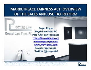 MARKETPLACE FAIRNESS ACT: OVERVIEW 
OF THE SALES AND USE TAX REFORM
IRS Circular 230 Disclosure: To ensure compliance with the requirements imposed by the IRS, we inform you that any tax advice contained in this communication, 
including any attachment to this communication, is not intended or written to be used, and cannot be used, by any taxpayer for the purpose of (1) avoiding penalties 
under the Internal Revenue Code or (2) promoting, marketing or recommending to any other person any transaction or matter addressed herein.
Roger Royse
Royse Law Firm, PC
Palo Alto, San Francisco
rroyse@rroyselaw.com
www.rogerroyse.com
www.rroyselaw.com
Skype: roger.royse
Twitter @rroyse00
 