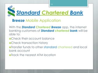 Breeze Mobile Application
With the Standard Chartered Breeze app, the internet
banking customers of Standard chartered bank will be
able to:
Check their account balance
Check transaction history
Transfer funds to other standard chartered and local
bank account
Track the nearest ATM location
10
Standard Chartered Bank
 