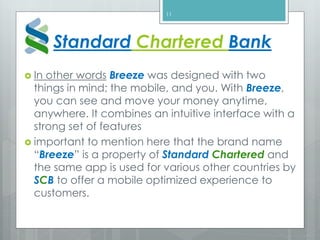  In other words Breeze was designed with two
things in mind; the mobile, and you. With Breeze,
you can see and move your money anytime,
anywhere. It combines an intuitive interface with a
strong set of features
 important to mention here that the brand name
“Breeze” is a property of Standard Chartered and
the same app is used for various other countries by
SCB to offer a mobile optimized experience to
customers.
11
Standard Chartered Bank
 