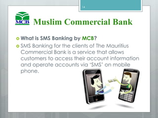  What is SMS Banking by MCB?
 SMS Banking for the clients of The Mauritius
Commercial Bank is a service that allows
customers to access their account information
and operate accounts via ‘SMS’ on mobile
phone.
14
Muslim Commercial Bank
 
