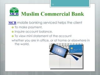 Muslim Commercial Bank
MCB mobile banking serviced helps the client
 To make payment,
 Inquire account balance,
 To view mini statement of the account
whether you are in office, or at home or elsewhere in
the world.
15
 