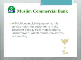  With billions in digital payments, this
service helps the customer to make
payment directly from mobile phone,
irrespective of which mobile service you
are availing.
16
Muslim Commercial Bank
 