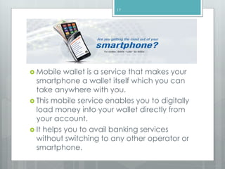  Mobile wallet is a service that makes your
smartphone a wallet itself which you can
take anywhere with you.
 This mobile service enables you to digitally
load money into your wallet directly from
your account.
 It helps you to avail banking services
without switching to any other operator or
smartphone.
17
 
