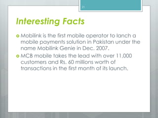  Mobilink is the first mobile operator to lanch a
mobile payments solution in Pakistan under the
name Mobilink Genie in Dec. 2007.
 MCB mobile takes the lead with over 11,000
customers and Rs. 60 millions worth of
transactions in the first month of its launch.
21
Interesting Facts
 