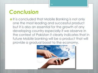 Conclusion
 It is concluded that Mobile Banking is not only
one the most leading and successful product
but it is also an essential for the growth of any
developing country especially if we observe in
the context of Pakistan it clearly indicates that in
future Mobile banking will be a product that will
provide a gradual boost to the economy.
24
 