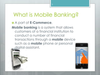 What is Mobile Banking?
 A part of E-Commerce,
Mobile banking is a system that allows
customers of a financial institution to
conduct a number of financial
transactions through a mobile device
such as a mobile phone or personal
digital assistant.
3
 