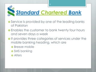 Standard Chartered Bank
 Service is provided by one of the leading banks
of Pakistan
 Enables the customer to bank twenty four hours
and seven days a week
 It provides three categories of services under the
mobile banking heading, which are
 Breeze mobile
 SMS banking
 Alters
8
 