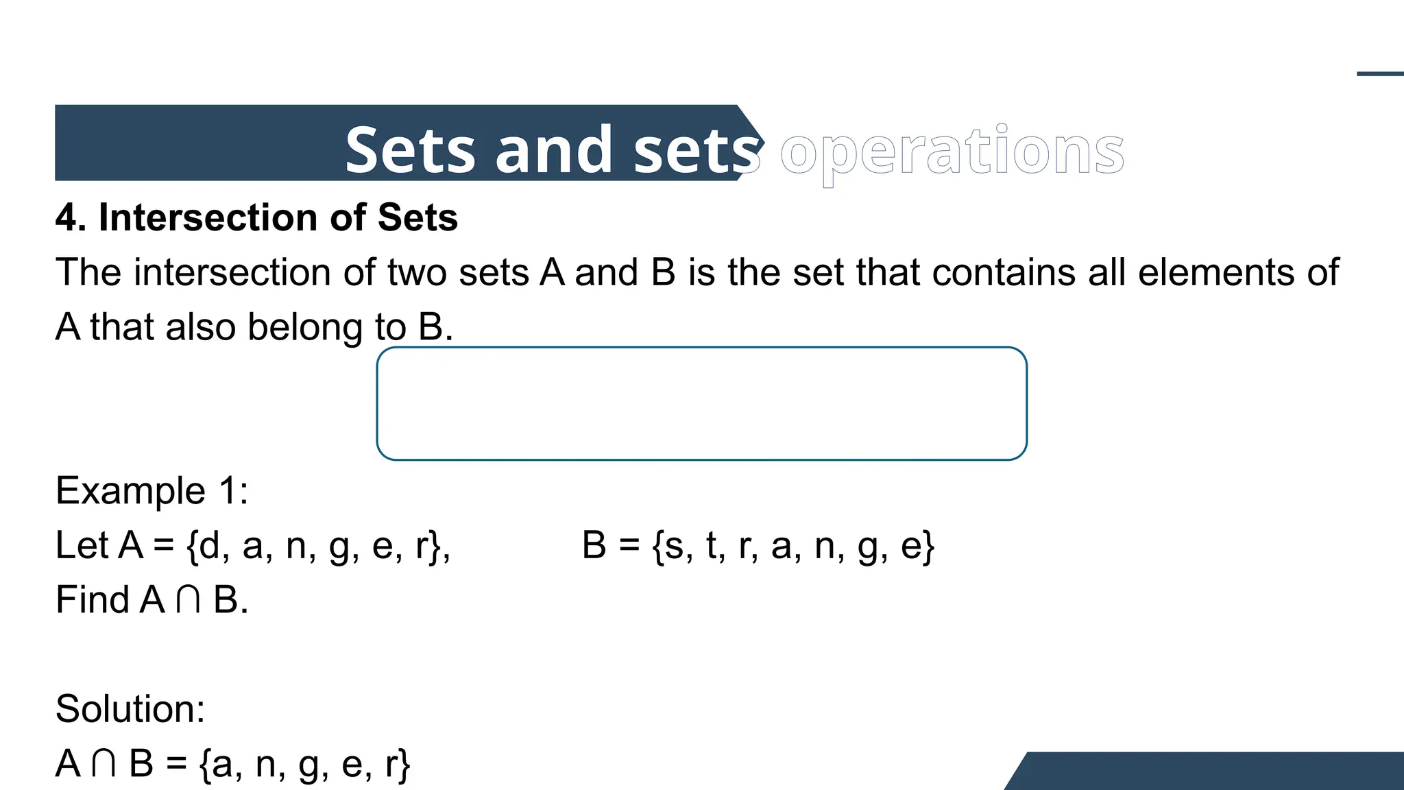 4. Intersection of Sets
The intersection of two sets A and B is the set that contains all elements of
A that also belong to B.
Example 1:
Let A = {d, a, n, g, e, r}, B = {s, t, r, a, n, g, e}
Find A ∩ B.
Solution:
A ∩ B = {a, n, g, e, r}
Sets and sets operations
 