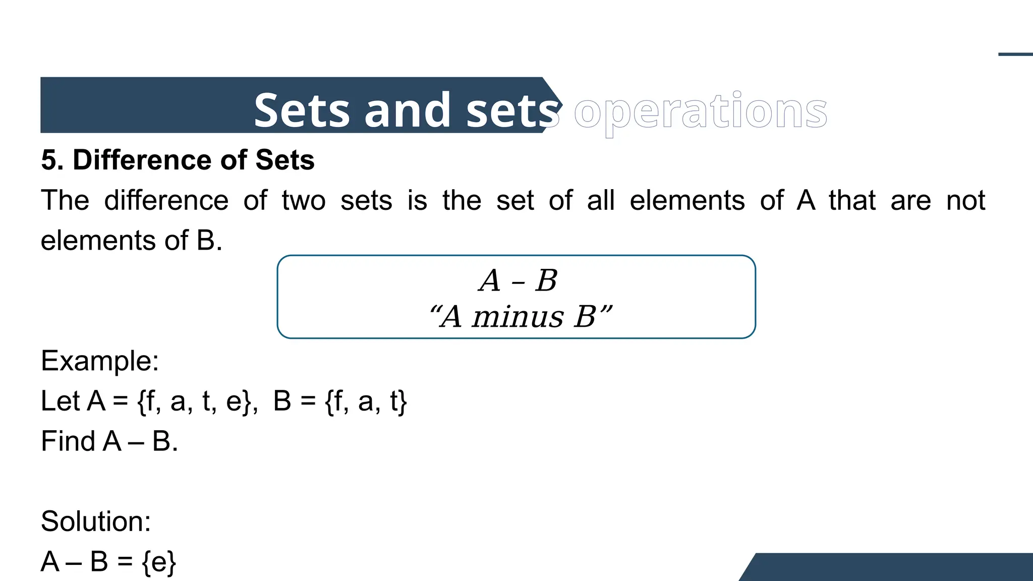 5. Difference of Sets
The difference of two sets is the set of all elements of A that are not
elements of B.
Example:
Let A = {f, a, t, e}, B = {f, a, t}
Find A – B.
Solution:
A – B = {e}
Sets and sets operations
A – B
“A minus B”
 