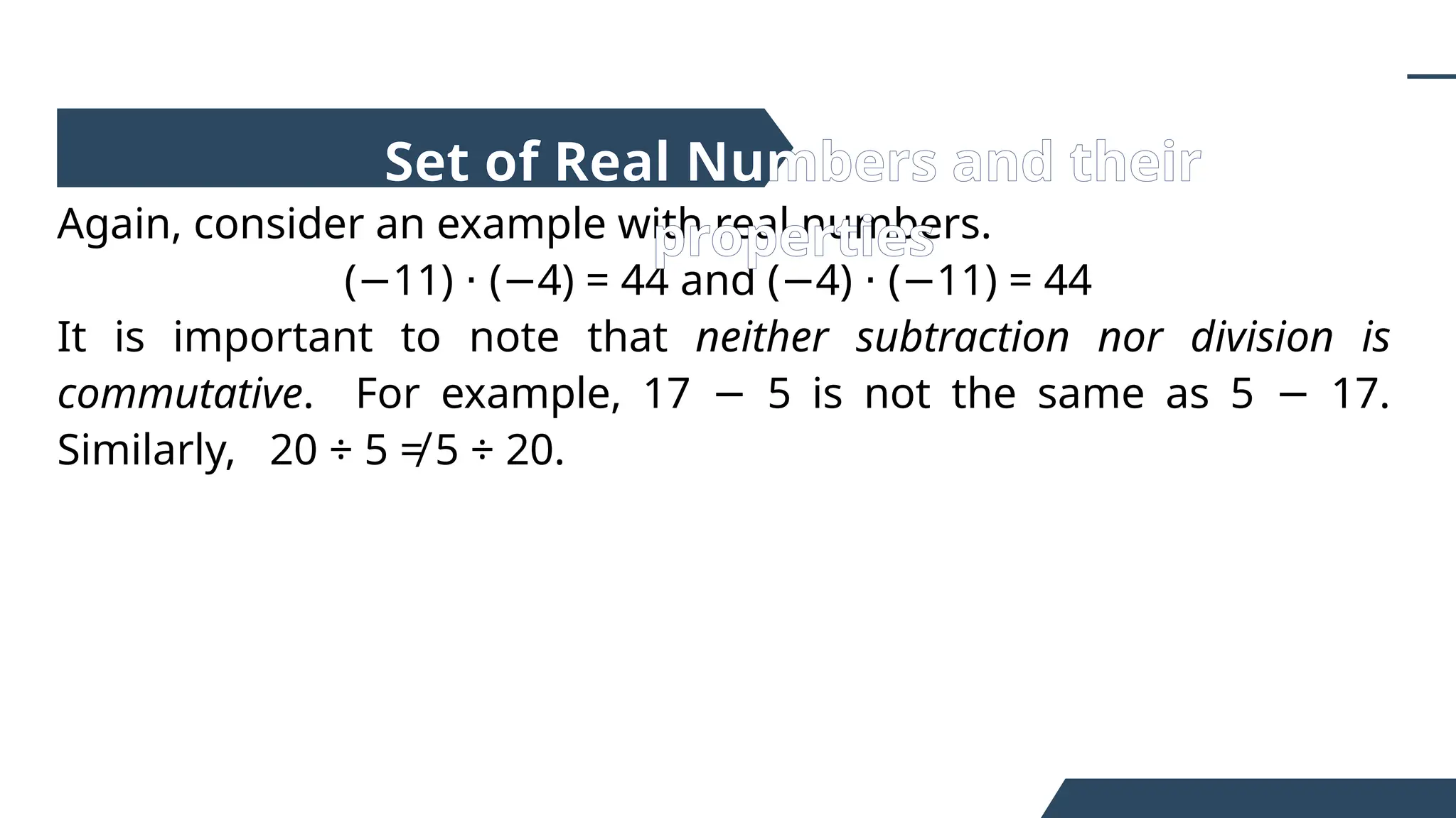 Again, consider an example with real numbers.
( 11) ( 4) = 44 and ( 4) ( 11) = 44
− ⋅ − − ⋅ −
It is important to note that neither subtraction nor division is
commutative. For example, 17 5 is not the same as 5 17.
− −
Similarly, 20 ÷ 5 ≠ 5 ÷ 20.
Set of Real Numbers and their
properties
 