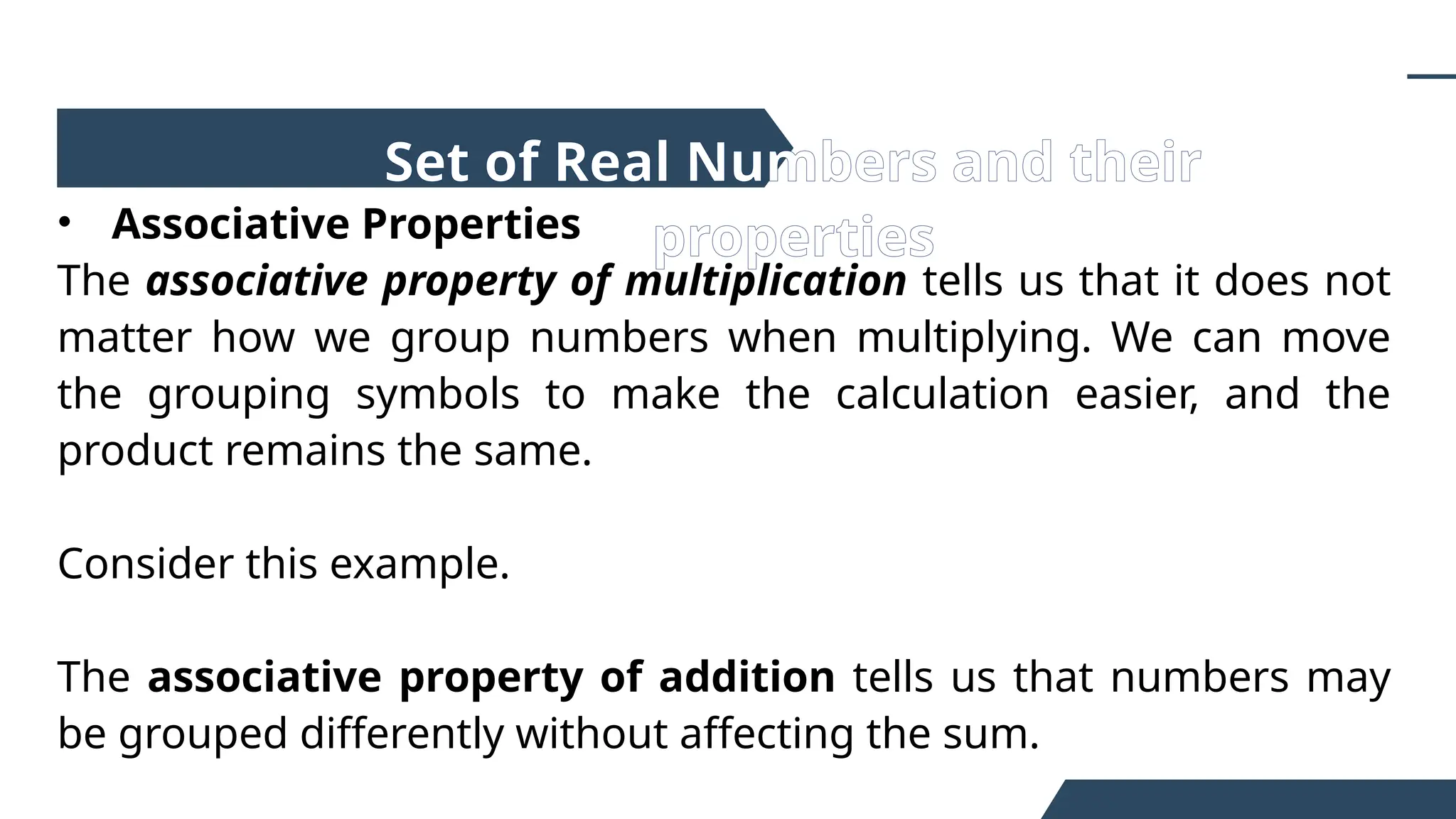 • Associative Properties
The associative property of multiplication tells us that it does not
matter how we group numbers when multiplying. We can move
the grouping symbols to make the calculation easier, and the
product remains the same.
Consider this example.
The associative property of addition tells us that numbers may
be grouped differently without affecting the sum.
Set of Real Numbers and their
properties
 