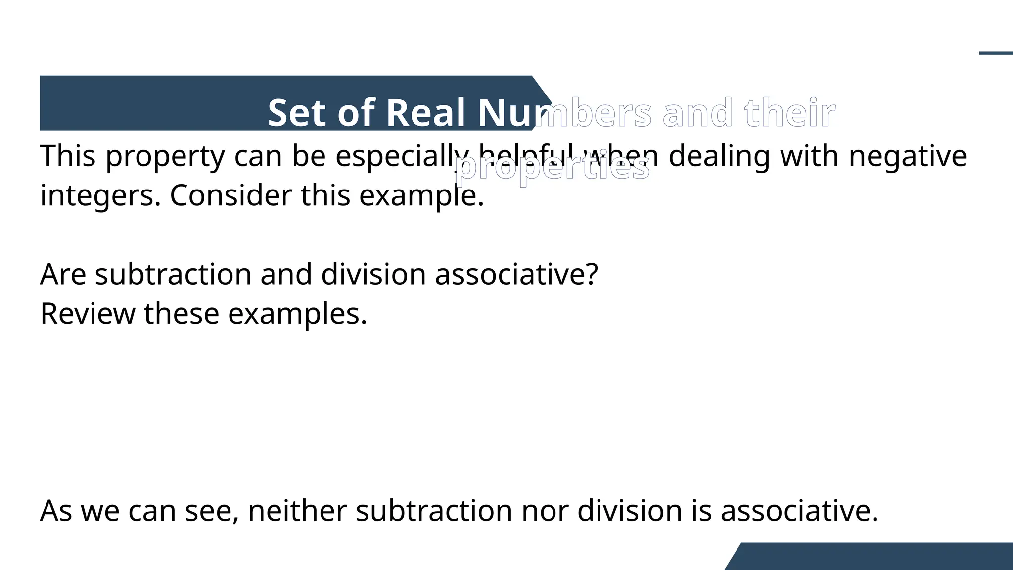 This property can be especially helpful when dealing with negative
integers. Consider this example.
Are subtraction and division associative?
Review these examples.
As we can see, neither subtraction nor division is associative.
Set of Real Numbers and their
properties
 