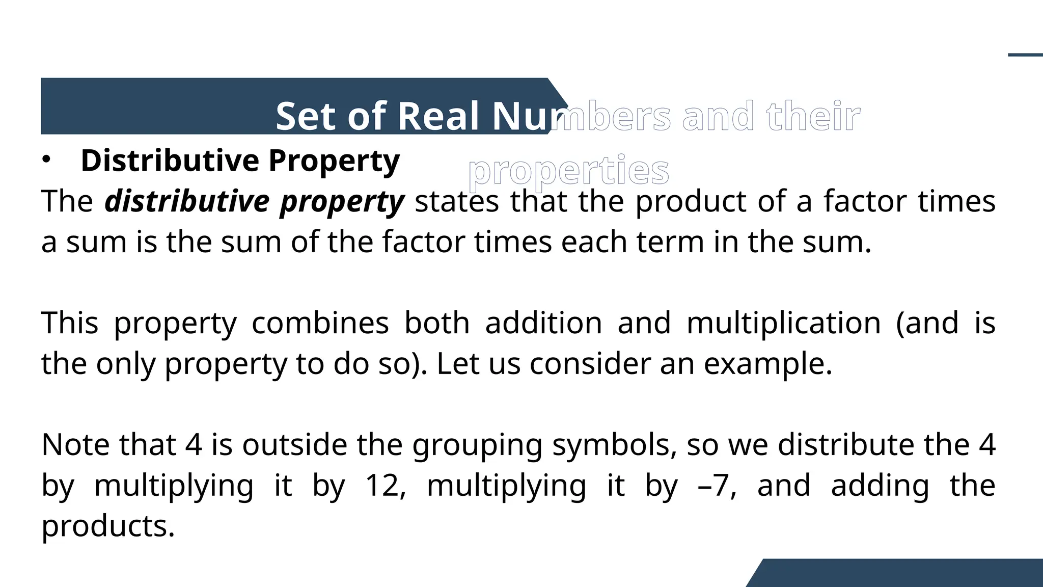 • Distributive Property
The distributive property states that the product of a factor times
a sum is the sum of the factor times each term in the sum.
This property combines both addition and multiplication (and is
the only property to do so). Let us consider an example.
Note that 4 is outside the grouping symbols, so we distribute the 4
by multiplying it by 12, multiplying it by –7, and adding the
products.
Set of Real Numbers and their
properties
 